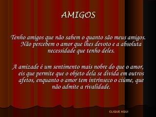 AMIGOS
Tenho amigos que não sabem o quanto são meus amigos.
Não percebem o amor que lhes devoto e a absoluta
necessidade que tenho deles.
A amizade é um sentimento mais nobre do que o amor,
eis que permite que o objeto dela se divida em outros
afetos, enquanto o amor tem intrínseco o ciúme, que
não admite a rivalidade.

CLIQUE AQUI

 
