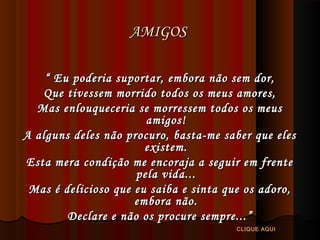 AMIGOS
“ Eu poderia suportar, embora não sem dor,
Que tivessem morrido todos os meus amores,
Mas enlouqueceria se morressem todos os meus
amigos!
A alguns deles não procuro, basta-me saber que eles
existem.
Esta mera condição me encoraja a seguir em frente
pela vida...
Mas é delicioso que eu saiba e sinta que os adoro,
embora não.
Declare e não os procure sempre...”
CLIQUE AQUI

 