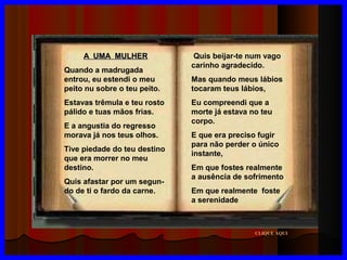 A UMA MULHER
Quando a madrugada
entrou, eu estendi o meu
peito nu sobre o teu peito.
Estavas trêmula e teu rosto
pálido e tuas mãos frias.
E a angustia do regresso
morava já nos teus olhos.
Tive piedade do teu destino
que era morrer no meu
destino.
Quis afastar por um segundo de ti o fardo da carne.

Quis beijar-te num vago
carinho agradecido.
Mas quando meus lábios
tocaram teus lábios,
Eu compreendi que a
morte já estava no teu
corpo.
E que era preciso fugir
para não perder o único
instante,
Em que fostes realmente
a ausência de sofrimento
Em que realmente foste
a serenidade

CLIQUE AQUI

 