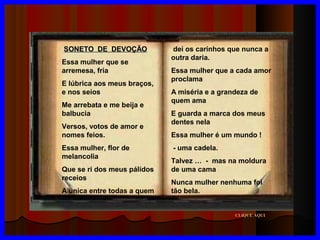 SONETO DE DEVOÇÃO
Essa mulher que se
arremesa, fria
E lúbrica aos meus braços,
e nos seios
Me arrebata e me beija e
balbucia
Versos, votos de amor e
nomes feios.
Essa mulher, flor de
melancolia
Que se ri dos meus pálidos
receios
A única entre todas a quem

dei os carinhos que nunca a
outra daria.
Essa mulher que a cada amor
proclama
A miséria e a grandeza de
quem ama
E guarda a marca dos meus
dentes nela
Essa mulher é um mundo !
- uma cadela.
Talvez … - mas na moldura
de uma cama
Nunca mulher nenhuma foi
tão bela.

CLIQUE AQUI

 
