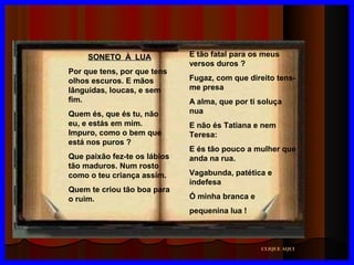 SONETO À LUA
Por que tens, por que tens
olhos escuros. E mãos
lânguidas, loucas, e sem
fim.
Quem és, que és tu, não
eu, e estás em mim.
Impuro, como o bem que
está nos puros ?
Que paixão fez-te os lábios
tão maduros. Num rosto
como o teu criança assim.
Quem te criou tão boa para
o ruim.

E tão fatal para os meus
versos duros ?
Fugaz, com que direito tensme presa
A alma, que por ti soluça
nua
E não és Tatiana e nem
Teresa:
E és tão pouco a mulher que
anda na rua.
Vagabunda, patética e
indefesa
Ó minha branca e
pequenina lua !

CLIQUE AQUI

 
