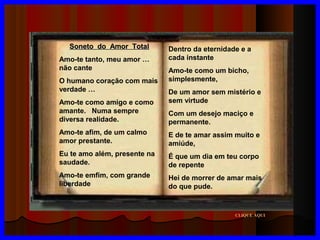 Soneto do Amor Total
Amo-te tanto, meu amor …
não cante
O humano coração com mais
verdade …
Amo-te como amigo e como
amante. Numa sempre
diversa realidade.

Dentro da eternidade e a
cada instante
Amo-te como um bicho,
simplesmente,
De um amor sem mistério e
sem virtude
Com um desejo maciço e
permanente.

Amo-te afim, de um calmo
amor prestante.

E de te amar assim muito e
amiúde,

Eu te amo além, presente na
saudade.

É que um dia em teu corpo
de repente

Amo-te emfim, com grande
liberdade

Hei de morrer de amar mais
do que pude.

CLIQUE AQUI

 