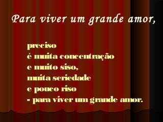 Para viver um grande amor,
preciso
é muita concentração
e muito siso,
muita seriedade
e pouco riso
- para viver um grande amor.

 