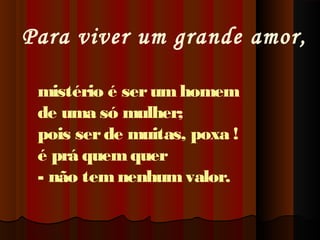 Para viver um grande amor,
mistério é ser um homem
de uma só mulher;
pois ser de muitas, poxa !
é prá quem quer
- não tem nenhum valor.

 