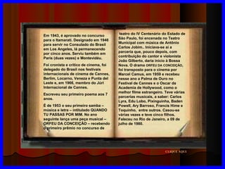 Em 1943, é aprovado no concurso
para o Itamarati. Designado em 1946
para servir no Consulado do Brasil
em Los Angeles, lá permanecendo
por cinco anos. Serviu também em
Paris (duas vezes) e Montevidéu.
Foi cronista e crítico de cinema, foi
delegado do Brasil nos festivais
internacionais de cinema de Cannes,
Berlim, Locarno, Veneza e Punta del
Leste e, em 1966, membro do Júri
Internacional de Cannes.
Escreveu seu primeiro poema aos 7
anos.
É de 1953 o seu primeiro samba –
música e letra – intitulado QUANDO
TU PASSAS POR MIM. No ano
seguinte lança uma peça musical –
ORFEU DA CONCEIÇÃO – recebendo
o primeiro prêmio no concurso de

teatro do IV Centenário do Estado de
São Paulo, foi encenada no Teatro
Municipal com música de Antônio
Carlos Jobim.. Iniciava-se aí a
parceria que, pouco depois, com
contribuição do cantor e violonista
João Gilberto, daria início à Bossa
Nova. O drama ORFEU DA CONCEIÇÃO,
foi transposto para o cinema por
Marcel Camus, em 1959 e recebeu
nesse ano a Palma de Ouro no
Festival de Cannes e o Oscar da
Academia de Hollywood, como o
melhor filme estrangeiro. Teve várias
parcerias musicais, a saber: Carlos
Lyra, Edu Lobo, Pixinguinha, Baden
Powell, Ary Barroso, Francis Hime e
Toquinho, entre outros. Casou-se
várias vezes e teve cinco filhos.
Faleceu no Rio de Janeiro, a 09 de
julho de 1980.

CLIQUE AQUI

 