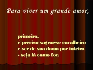 Para viver um grande amor,

primeiro,
é preciso sagrar-se cavalheiro
e ser de sua dama por inteiro
- seja lá como for.

 