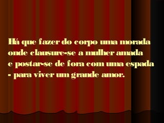 Há que fazer do corpo uma morada
onde clausure-se a mulher amada
e postar-se de fora com uma espada
- para viver um grande amor.

 