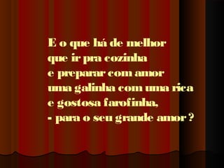 E o que há de melhor
que ir pra cozinha
e preparar com amor
uma galinha com uma rica
e gostosa farofinha,
- para o seu grande amor ?

 