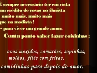 É sempre necessário ter em vista
um crédito de rosas no florista
- muito mais, muito mais
que na modista !
-- para viver um grande amor.

Conta ponto saber fazer coisinhas :
ovos mexidos, camarões, sopinhas,
molhos, filés com fritas,

comidinhas para depois do amor.

 