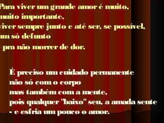 Para viver um grande amor é muito,
muito importante,
viver sempre junto e até ser, se possível,
um só defunto
- pra não morrer de dor.
É preciso um cuidado permanente
não só com o corpo
mas também com a mente,
pois qualquer "baixo" seu, a amada sente
- e esfria um pouco o amor.

 