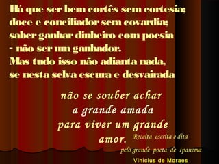 Há que ser bem cortês sem cortesia;
doce e conciliador sem covardia;
saber ganhar dinheiro com poesia
- não ser um ganhador.
Mas tudo isso não adianta nada,
se nesta selva escura e desvairada

não se souber achar
a grande amada
para viver um grande
amor. Receita  escrita e dita

pelo grande  poeta  de  Ipanema
Vinicius de Moraes

 