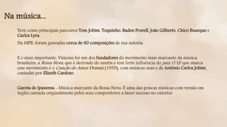 Teve como principais parceiros Tom Jobim, Toquinho, Baden Powell, João Gilberto, Chico Buarque e
Carlos Lyra.
Na MPB, foram gravadas cerca de 60 composições de sua autoria.
E o mais importante: Vinicius foi um dos fundadores do movimento mais marcante da música
brasileira, a Bossa Nova, que é derivado do samba e tem forte influência do jazz. O LP que marca
esse movimento é o Canção do Amor Demais (1959), com músicas suas e de Antônio Carlos Jobim,
cantadas por Elizeth Cardoso.
Garota de Ipanema - Música marcante da Bossa Nova. É uma das poucas músicas com versão em
inglês cantada originalmente pelos seus compositores a fazer sucesso no exterior.
Na música...
 