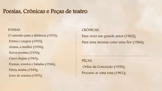 POESIAS:
O caminho para a distância (1933);
Forma e exegese (1935);
Ariana, a mulher (1936);
Novos poemas (1938);
Cinco elegias (1943);
Poemas, sonetos e baladas (1946);
Pátria minha (1949);
Livro de sonetos (1957);
Poesias, Crônicas e Peças de teatro
CRÔNICAS:
Para viver um grande amor (1962);
Para uma menina como uma flor (1966);
PEÇAS:
Orfeu da Conceição (1956);
Procura-se uma rosa (1961);
 