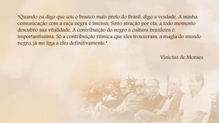 “Quando eu digo que sou o branco mais preto do Brasil, digo a verdade. A minha
comunicação com a raça negra é imensa. Sinto atração por ela, a todo momento
descubro sua vitalidade. A contribuição do negro à cultura brasileira é
importantíssima. Só a contribuição rítmica que eles trouxeram, a magia do mundo
negro, já me liga a eles definitivamente.”
Vinicius de Moraes
 