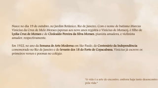 Nasce no dia 19 de outubro, no Jardim Botânico, Rio de Janeiro. Com o nome de batismo Marcus
Vinicius da Cruz de Melo Moraes (apenas aos nove anos registra o Vinicius de Moraes), é filho de
Lydia Cruz de Moraes e de Clodoaldo Pereira da Silva Moraes, pianista amadora, e violinista
amador, respectivamente.
Em 1922, no ano da Semana de Arte Moderna em São Paulo, do Centenário da Independência
comemorado no Rio de Janeiro e do levante dos 18 do Forte de Copacabana, Vinicius já escreve os
primeiros versos e poemas no colégio.
“A vida é a arte do encontro, embora haja tanto desencontro
pela vida.”
 