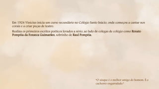 Em 1924 Vinicius inicia um curso secundário no Colégio Santo Inácio, onde começou a cantar nos
corais e a criar peças de teatro.
Realiza os primeiros escritos poéticos levados a sério, ao lado de colegas de colégio como Renato
Pompéia da Fonseca Guimarães, sobrinho de Raul Pompéia.
“O uísque é o melhor amigo do homem. É o
cachorro engarrafado.”
 