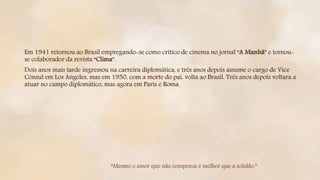 Em 1941 retornou ao Brasil empregando-se como crítico de cinema no jornal “A Manhã” e tornou-
se colaborador da revista “Clima”.
Dois anos mais tarde ingressou na carreira diplomática, e três anos depois assume o cargo de Vice
Cônsul em Los Angeles, mas em 1950, com a morte do pai, volta ao Brasil. Três anos depois voltara a
atuar no campo diplomático, mas agora em Paris e Roma.
“Mesmo o amor que não compensa é melhor que a solidão.”
 
