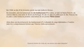 Em 1968, no dia 25 de fevereiro, perde sua mãe Lydia de Moraes.
Em dezembro, mês da instauração do Ato Institucional nº 5, realiza, ao lado de Baden Powell e da
cantora Márcia, uma série de shows em Portugal. No dia 13, data da publicação do Ato, Vinicius faz
no palco, como forma de protesto, uma leitura de seu poema “Pátria minha”.
Além disso, em decorrência do Ato Institucional nº5, é afastado do cargo diplomático. O motivo
dado foi o comportamento boêmio que Vinícius vinha apresentando.
“Quem de dentro de si não sai, vai morrer sem amar ninguém.”
 