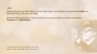 1980.
Mesmo passando por dificuldades com sua saúde, lança, com Toquinho, pela gravadora Ariola, seu
derradeiro disco, Um pouco de ilusão.
Morre de edema pulmonar no dia 9 de julho em sua casa na Gávea, ao lado de seu parceiro
Toquinho e de Gilda Mattoso.
“Quem já passou por essa vida e não viveu,
pode ser mais, mas sabe menos do que eu...”
 