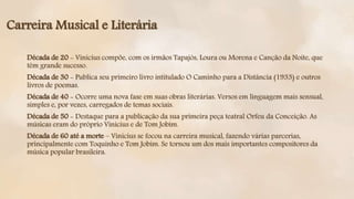 Carreira Musical e Literária
Década de 20 - Vinicius compõe, com os irmãos Tapajós, Loura ou Morena e Canção da Noite, que
têm grande sucesso.
Década de 30 - Publica seu primeiro livro intitulado O Caminho para a Distância (1933) e outros
livros de poemas.
Década de 40 - Ocorre uma nova fase em suas obras literárias. Versos em linguagem mais sensual,
simples e, por vezes, carregados de temas sociais.
Década de 50 - Destaque para a publicação da sua primeira peça teatral Orfeu da Conceição. As
músicas eram do próprio Vinicius e de Tom Jobim.
Década de 60 até a morte – Vinicius se focou na carreira musical, fazendo várias parcerias,
principalmente com Toquinho e Tom Jobim. Se tornou um dos mais importantes compositores da
música popular brasileira.
 