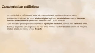 As características estilísticas do autor sofreram variações e mudanças durante o tempo.
Inicialmente, Vinicius é um poeta místico-religioso, típico do Neossimbolismo, com as abstrações,
levezas e inefabilidades de praxe, mais ou menos como Cecília Meirelles.
Após descobrir que seu país era composto de injustiçados e famintos, derivou para a temática social.
Porém, o traço mais forte e aplicado nas suas obras poéticas é o culto ao amor, sempre em relação a
mulher amada, ou mesmo apenas desejada.
Características estilísticas
 