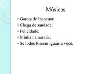 Músicas
• Garota de Ipanema;
• Chega de saudade;
• Felicidade;
• Minha namorada;
• Se todos fossem iguais a você.
 