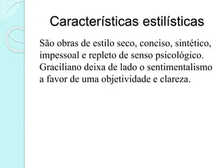 Características estilísticas
São obras de estilo seco, conciso, sintético,
impessoal e repleto de senso psicológico.
Graciliano deixa de lado o sentimentalismo
a favor de uma objetividade e clareza.
 