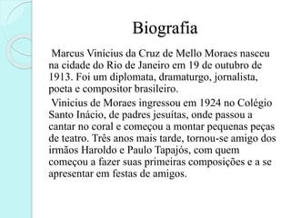 Biografia
Marcus Vinícius da Cruz de Mello Moraes nasceu
na cidade do Rio de Janeiro em 19 de outubro de
1913. Foi um diplomata, dramaturgo, jornalista,
poeta e compositor brasileiro.
Vinicius de Moraes ingressou em 1924 no Colégio
Santo Inácio, de padres jesuítas, onde passou a
cantar no coral e começou a montar pequenas peças
de teatro. Três anos mais tarde, tornou-se amigo dos
irmãos Haroldo e Paulo Tapajós, com quem
começou a fazer suas primeiras composições e a se
apresentar em festas de amigos.
 