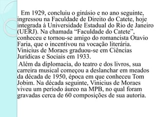 Em 1929, concluiu o ginásio e no ano seguinte,
ingressou na Faculdade de Direito do Catete, hoje
integrada à Universidade Estadual do Rio de Janeiro
(UERJ). Na chamada “Faculdade do Catete”,
conheceu e tornou-se amigo do romancista Otavio
Faria, que o incentivou na vocação literária.
Vinicius de Moraes graduou-se em Ciências
Jurídicas e Sociais em 1933.
Além da diplomacia, do teatro e dos livros, sua
carreira musical começou a deslanchar em meados
da década de 1950, época em que conheceu Tom
Jobim. Na década seguinte, Vinicius de Moraes
viveu um período áureo na MPB, no qual foram
gravadas cerca de 60 composições de sua autoria.
 