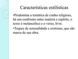 Características estilísticas
•Predomina a temática de cunho religioso,
há um confronto entre matéria e espírito, o
texto é melancólico e o verso, livre.
•Toques de sensualidade e erotismo, que são
marca de sua obra.
 