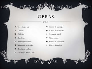 OBRAS
 O poeta e a lua
 Ternura
 Dialética
 Desalento
 Poema enjoadinho
 Soneto de separação
 Receita de Mulher
 Soneto do Amor Total
 Soneto de Devoção
 A Rosa de Hiroxima
 Poema de Natal
 Pátria Minha
 Soneto de Fidelidade
 Soneto do amigo
 