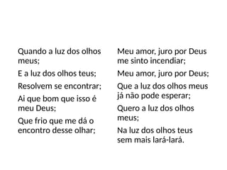 Quando a luz dos olhos
meus;
E a luz dos olhos teus;
Resolvem se encontrar;
Ai que bom que isso é
meu Deus;
Que frio que me dá o
encontro desse olhar;
Meu amor, juro por Deus
me sinto incendiar;
Meu amor, juro por Deus;
Que a luz dos olhos meus
já não pode esperar;
Quero a luz dos olhos
meus;
Na luz dos olhos teus
sem mais lará-lará.
 