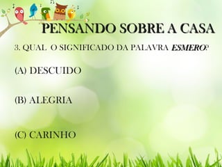 PENSANDO SOBRE A CASAPENSANDO SOBRE A CASA
3. QUAL O SIGNIFICADO DA PALAVRA ESMEROESMERO?
(C) CARINHO
(B) ALEGRIA
(A) DESCUIDO
 