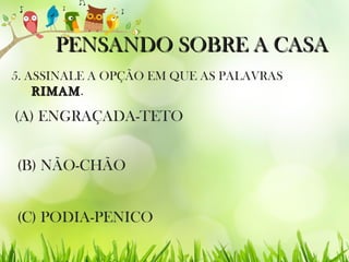 PENSANDO SOBRE A CASAPENSANDO SOBRE A CASA
5. ASSINALE A OPÇÃO EM QUE AS PALAVRAS
RIMAMRIMAM.
(C) PODIA-PENICO
(B) NÃO-CHÃO
(A) ENGRAÇADA-TETO
 