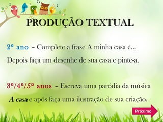 PRODUÇÃO TEXTUALPRODUÇÃO TEXTUAL
2º ano – Complete a frase A minha casa é...
Depois faça um desenhe de sua casa e pinte-a.
3º/4º/5º anos – Escreva uma paródia da música
A casaA casa e após faça uma ilustração de sua criação.
Próximo
 