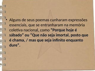 • Alguns de seus poemas cunharam expressões
essenciais, que se entranharam na memória
coletiva nacional, como “Porque hoje é
“Porque hoje é
sábado” ou “Que não seja imortal, posto que
sábado” ou “Que não seja imortal, posto que
é chama, / mas que seja infinito enquanto
é chama, / mas que seja infinito enquanto
dure”.
dure”.
 