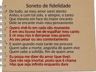 Soneto de fidelidade
• De tudo, ao meu amor serei atento
De tudo, ao meu amor serei atento
Antes, e com tal zelo, e sempre, e tanto
Antes, e com tal zelo, e sempre, e tanto
Que mesmo em face do maior encanto
Que mesmo em face do maior encanto
Dele se encante mais meu pensamento
Dele se encante mais meu pensamento
• Quero vivê-lo em cada vão momento
Quero vivê-lo em cada vão momento
E em seu louvor hei de espalhar meu canto
E em seu louvor hei de espalhar meu canto
E rir meu riso e derramar meu pranto
E rir meu riso e derramar meu pranto
Ao seu pesar ou seu contentamento
Ao seu pesar ou seu contentamento
• E assim quando mais tarde me procure
E assim quando mais tarde me procure
Quem sabe a morte, angústia de quem vive
Quem sabe a morte, angústia de quem vive
Quem sabe a solidão, fim de quem ama
Quem sabe a solidão, fim de quem ama
• Eu possa me dizer do amor (que tive):
Eu possa me dizer do amor (que tive):
Que não seja imortal, posto que é chama
Que não seja imortal, posto que é chama
Mas que seja infinito enquanto dure
Mas que seja infinito enquanto dure
 