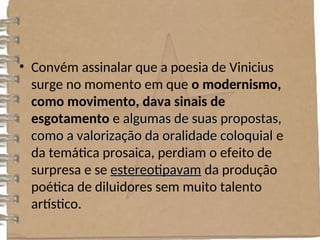 • Convém assinalar que a poesia de Vinicius
surge no momento em que o modernismo,
como movimento, dava sinais de
esgotamento e algumas de suas propostas,
algumas de suas propostas,
como a valorização da oralidade coloquial
como a valorização da oralidade coloquial e
da temática prosaica, perdiam o efeito de
surpresa e se estereotipavam
estereotipavam da produção
poética de diluidores sem muito talento
artístico.
 