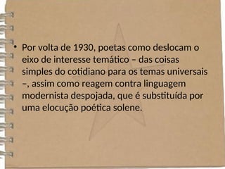 • Por volta de 1930, poetas como deslocam o
eixo de interesse temático – das coisas
simples do cotidiano para os temas universais
–, assim como reagem contra linguagem
modernista despojada, que é substituída por
uma elocução poética solene.
 