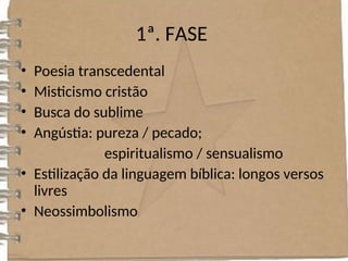 1ª. FASE
• Poesia transcedental
• Misticismo cristão
• Busca do sublime
• Angústia: pureza / pecado;
espiritualismo / sensualismo
• Estilização da linguagem bíblica: longos versos
livres
• Neossimbolismo
 