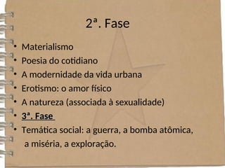 2ª. Fase
• Materialismo
• Poesia do cotidiano
• A modernidade da vida urbana
• Erotismo: o amor físico
• A natureza (associada à sexualidade)
• 3ª. Fase
3ª. Fase
• Temática social: a guerra, a bomba atômica,
a miséria, a exploração.
 