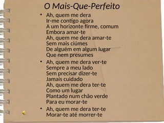 O Mais-Que-Perfeito
• Ah, quem me dera
Ir-me contigo agora
A um horizonte firme, comum
Embora amar-te
Ah, quem me dera amar-te
Sem mais ciúmes
De alguém em algum lugar
Que nem presumes
• Ah, quem me dera ver-te
Sempre a meu lado
Sem precisar dizer-te
Jamais cuidado
Ah, quem me dera ter-te
Como um lugar
Plantado num chão verde
Para eu morar-te
• Ah, quem me dera ter-te
Morar-te até morrer-te
 