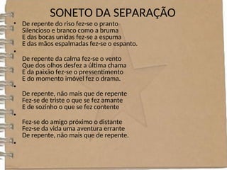 SONETO DA SEPARAÇÃO
• De repente do riso fez-se o pranto
Silencioso e branco como a bruma
E das bocas unidas fez-se a espuma
E das mãos espalmadas fez-se o espanto.
•
De repente da calma fez-se o vento
Que dos olhos desfez a última chama
E da paixão fez-se o pressentimento
E do momento imóvel fez o drama.
•
De repente, não mais que de repente
Fez-se de triste o que se fez amante
E de sozinho o que se fez contente
•
Fez-se do amigo próximo o distante
Fez-se da vida uma aventura errante
De repente, não mais que de repente.
•
 