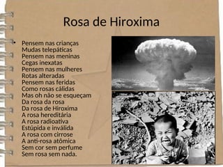Rosa de Hiroxima
• Pensem nas crianças
Mudas telepáticas
Pensem nas meninas
Cegas inexatas
Pensem nas mulheres
Rotas alteradas
Pensem nas feridas
Como rosas cálidas
Mas oh não se esqueçam
Da rosa da rosa
Da rosa de Hiroxima
A rosa hereditária
A rosa radioativa
Estúpida e inválida
A rosa com cirrose
A anti-rosa atômica
Sem cor sem perfume
Sem rosa sem nada.
 