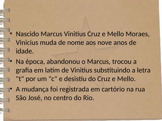 • Nascido Marcus Vinitius Cruz e Mello Moraes,
Vinicius muda de nome aos nove anos de
idade.
• Na época, abandonou o Marcus, trocou a
grafia em latim de Vinitius substituindo a letra
"t" por um "c" e desistiu do Cruz e Mello.
• A mudança foi registrada em cartório na rua
São José, no centro do Rio.
 