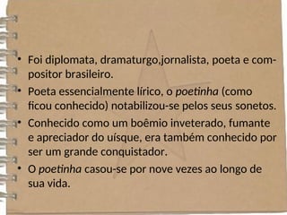 • Foi diplomata, dramaturgo,jornalista, poeta e com-
positor brasileiro.
• Poeta essencialmente lírico, o poetinha (como
ficou conhecido) notabilizou-se pelos seus sonetos.
• Conhecido como um boêmio inveterado, fumante
e apreciador do uísque, era também conhecido por
ser um grande conquistador.
• O poetinha casou-se por nove vezes ao longo de
sua vida.
 