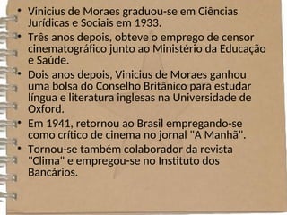 • Vinicius de Moraes graduou-se em Ciências
Jurídicas e Sociais em 1933.
• Três anos depois, obteve o emprego de censor
cinematográfico junto ao Ministério da Educação
e Saúde.
• Dois anos depois, Vinicius de Moraes ganhou
uma bolsa do Conselho Britânico para estudar
língua e literatura inglesas na Universidade de
Oxford.
• Em 1941, retornou ao Brasil empregando-se
como crítico de cinema no jornal "A Manhã".
• Tornou-se também colaborador da revista
"Clima" e empregou-se no Instituto dos
Bancários.
 
