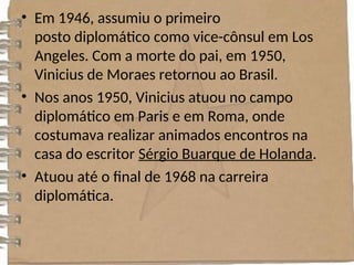 • Em 1946, assumiu o primeiro
posto diplomático como vice-cônsul em Los
Angeles. Com a morte do pai, em 1950,
Vinicius de Moraes retornou ao Brasil.
• Nos anos 1950, Vinicius atuou no campo
diplomático em Paris e em Roma, onde
costumava realizar animados encontros na
casa do escritor Sérgio Buarque de Holanda.
• Atuou até o final de 1968 na carreira
diplomática.
 