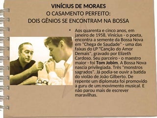 VINÍCIUS DE MORAES
O CASAMENTO PERFEITO:
DOIS GÊNIOS SE ENCONTRAM NA BOSSA
• Aos quarenta e cinco anos, em
janeiro de 1958, Vinicius - o poeta,
encontra a semente da Bossa Nova
em "Chega de Saudade" - uma das
faixas do LP "Canção do Amor
Demais", gravado por Elizeth
Cardoso. Seu parceiro - o maestro
maior - foi Tom Jobim. A Bossa Nova
nascia privilegiada. Três "monstros
sagrados". Já podia-se ouvir a batida
do violão de João Gilberto. De
repente um diplomata foi promovido
a guru de um movimento musical. E
não parou mais de escrever
maravilhas.
 