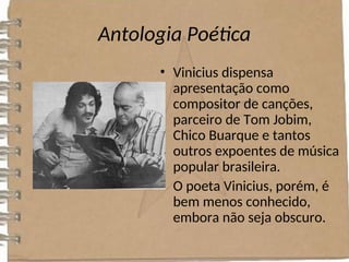 Antologia Poética
• Vinicius dispensa
apresentação como
compositor de canções,
parceiro de Tom Jobim,
Chico Buarque e tantos
outros expoentes de música
popular brasileira.
• O poeta Vinicius, porém, é
bem menos conhecido,
embora não seja obscuro.
 